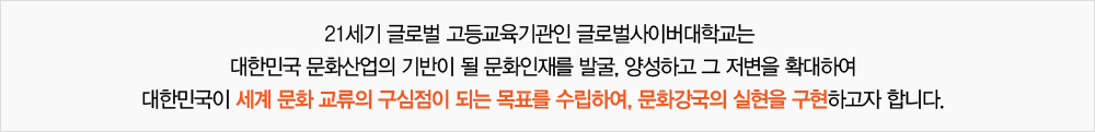 21세기 글로벌 전문고등교육기관인 글로벌사이버대학교는 대한민국 문화산업의 기반이 될 문화인재를 발굴, 양성하고 그 저변을 확대하여 대한민국이 세계 문화 교류의 구심점이 되는 목표를 수립하여, 문화강국의 실현을 구현하고자 합니다.