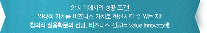 21세기의 성공조건! 일상적 가치를 비즈니스 가치로 혁신시킬 수 있는 자!! 창의적 실용학문의 전당, 비즈니스 전공(= Value Innovator)!!!